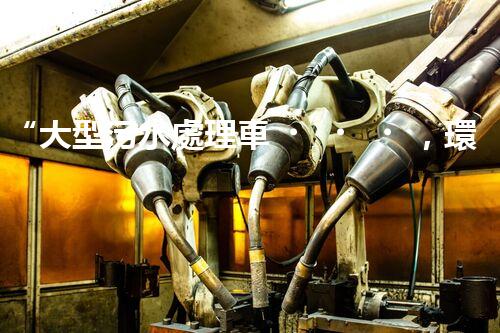 “大型污水處理車，環(huán)保先鋒，守護碧水藍天！”